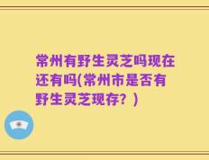 常州有野生灵芝吗现在还有吗(常州市是否有野生灵芝现存？)