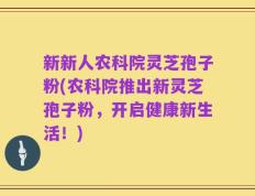 新新人农科院灵芝孢子粉(农科院推出新灵芝孢子粉，开启健康新生活！)
