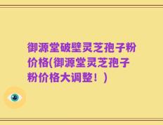御源堂破壁灵芝孢子粉价格(御源堂灵芝孢子粉价格大调整！)