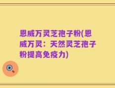 恩威万灵芝孢子粉(恩威万灵：天然灵芝孢子粉提高免疫力)