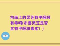 市面上的灵芝有甲醛吗有毒吗(市售灵芝是否含有甲醛和毒素？)