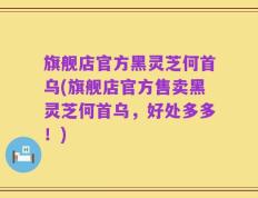 旗舰店官方黑灵芝何首乌(旗舰店官方售卖黑灵芝何首乌，好处多多！)