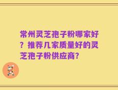 常州灵芝孢子粉哪家好？推荐几家质量好的灵芝孢子粉供应商？