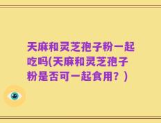 天麻和灵芝孢子粉一起吃吗(天麻和灵芝孢子粉是否可一起食用？)