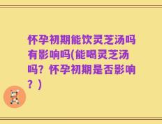 怀孕初期能饮灵芝汤吗有影响吗(能喝灵芝汤吗？怀孕初期是否影响？)