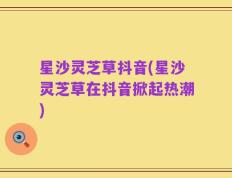 星沙灵芝草抖音(星沙灵芝草在抖音掀起热潮)
