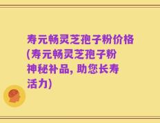 寿元畅灵芝孢子粉价格(寿元畅灵芝孢子粉 神秘补品, 助您长寿活力)