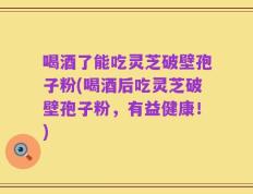 喝酒了能吃灵芝破壁孢子粉(喝酒后吃灵芝破壁孢子粉，有益健康！)