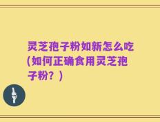 灵芝孢子粉如新怎么吃(如何正确食用灵芝孢子粉？)