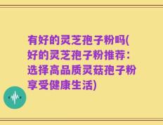 有好的灵芝孢子粉吗(好的灵芝孢子粉推荐：选择高品质灵菇孢子粉享受健康生活)