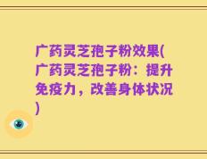 广药灵芝孢子粉效果(广药灵芝孢子粉：提升免疫力，改善身体状况)