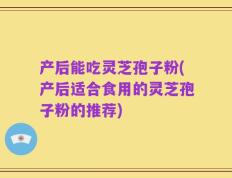 产后能吃灵芝孢子粉(产后适合食用的灵芝孢子粉的推荐)