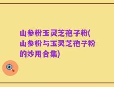 山参粉玉灵芝孢子粉(山参粉与玉灵芝孢子粉的妙用合集)