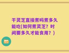 干灵芝直接煮吗煮多久能吃(如何煮灵芝？时间要多久才能食用？)