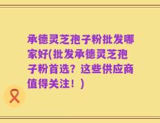承德灵芝孢子粉批发哪家好(批发承德灵芝孢子粉首选？这些供应商值得关注！)