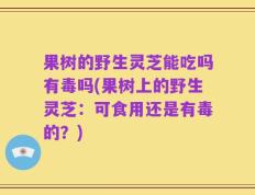 果树的野生灵芝能吃吗有毒吗(果树上的野生灵芝：可食用还是有毒的？)