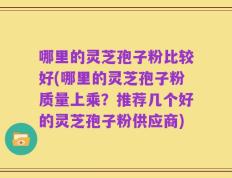 哪里的灵芝孢子粉比较好(哪里的灵芝孢子粉质量上乘？推荐几个好的灵芝孢子粉供应商)