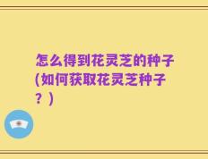 怎么得到花灵芝的种子(如何获取花灵芝种子？)