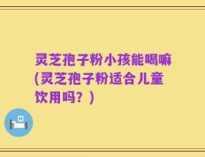 灵芝孢子粉小孩能喝嘛(灵芝孢子粉适合儿童饮用吗？)