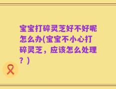 宝宝打碎灵芝好不好呢怎么办(宝宝不小心打碎灵芝，应该怎么处理？)