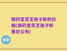 御药堂灵芝孢子粉的价格(御药堂灵芝孢子粉售价公布)