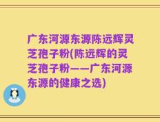 广东河源东源陈远辉灵芝孢子粉(陈远辉的灵芝孢子粉——广东河源东源的健康之选)