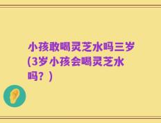 小孩敢喝灵芝水吗三岁(3岁小孩会喝灵芝水吗？)