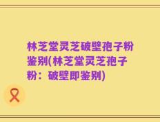 林芝堂灵芝破壁孢子粉鉴别(林芝堂灵芝孢子粉：破壁即鉴别)