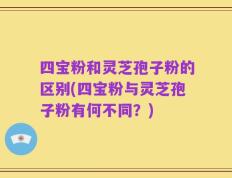 四宝粉和灵芝孢子粉的区别(四宝粉与灵芝孢子粉有何不同？)