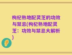 枸杞熟地配灵芝的功效与禁忌(枸杞熟地配灵芝：功效与禁忌大解析)