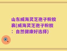 山东威海灵芝孢子粉胶襄(威海灵芝孢子粉胶：自然健康好选择)