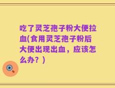 吃了灵芝孢子粉大便拉血(食用灵芝孢子粉后大便出现出血，应该怎么办？)