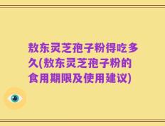 敖东灵芝孢子粉得吃多久(敖东灵芝孢子粉的食用期限及使用建议)