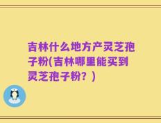 吉林什么地方产灵芝孢子粉(吉林哪里能买到灵芝孢子粉？)