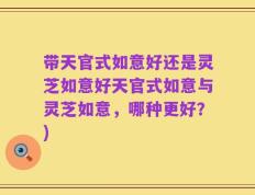 带天官式如意好还是灵芝如意好天官式如意与灵芝如意，哪种更好？)
