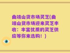 曲靖山货市场灵芝(曲靖山货市场迎来灵芝丰收：丰富优质的灵芝供应等你来选购！)