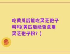吃黄瓜后能吃灵芝孢子粉吗(黄瓜后能否食用灵芝孢子粉？)