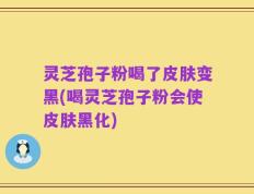 灵芝孢子粉喝了皮肤变黑(喝灵芝孢子粉会使皮肤黑化)