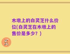 木墩上的白灵芝什么价位(白灵芝在木墩上的售价是多少？)