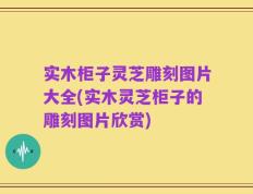 实木柜子灵芝雕刻图片大全(实木灵芝柜子的雕刻图片欣赏)