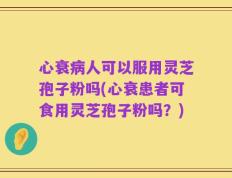 心衰病人可以服用灵芝孢子粉吗(心衰患者可食用灵芝孢子粉吗？)