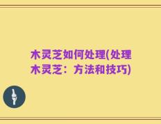 木灵芝如何处理(处理木灵芝：方法和技巧)