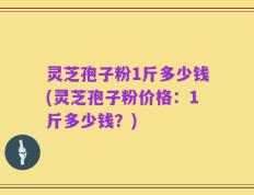 灵芝孢子粉1斤多少钱(灵芝孢子粉价格：1斤多少钱？)