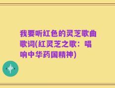 我要听红色的灵芝歌曲歌词(红灵芝之歌：唱响中华药国精神)