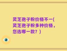 灵芝孢子粉价格不一(灵芝孢子粉多种价格，您选哪一款？)