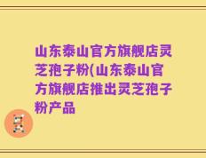 山东泰山官方旗舰店灵芝孢子粉(山东泰山官方旗舰店推出灵芝孢子粉产品