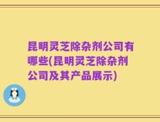 昆明灵芝除杂剂公司有哪些(昆明灵芝除杂剂公司及其产品展示)