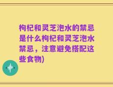 枸杞和灵芝泡水的禁忌是什么枸杞和灵芝泡水禁忌，注意避免搭配这些食物)