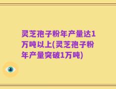 灵芝孢子粉年产量达1万吨以上(灵芝孢子粉年产量突破1万吨)