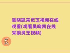 吴晓凯采灵芝视频在线观看(观看吴晓凯在线采摘灵芝视频)